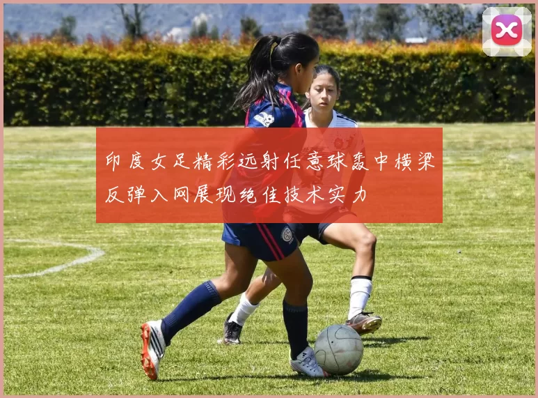 印度女足精彩远射任意球轰中横梁反弹入网展现绝佳技术实力
