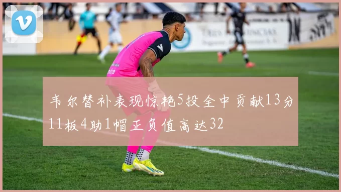 韦尔替补表现惊艳5投全中贡献13分11板4助1帽正负值高达32