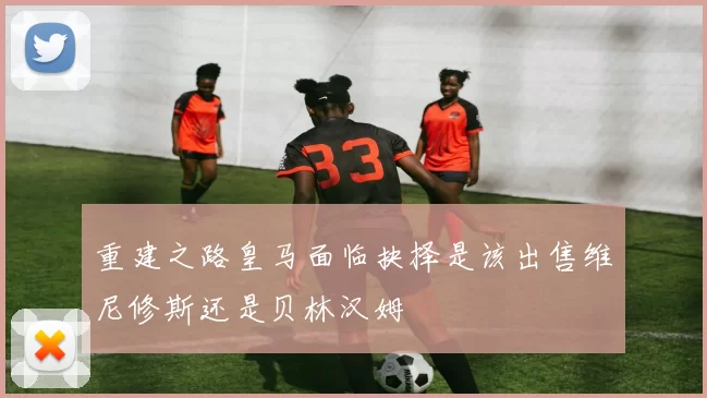 重建之路皇马面临抉择是该出售维尼修斯还是贝林汉姆