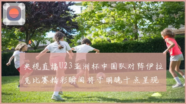央视直播U23亚洲杯中国队对阵伊拉克比赛精彩瞬间将于明晚十点呈现