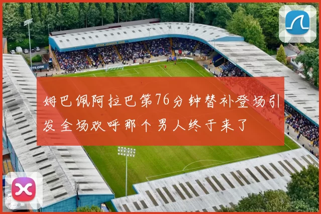 姆巴佩阿拉巴第76分钟替补登场引发全场欢呼那个男人终于来了