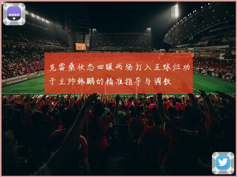 克雷桑状态回暖两场打入五球归功于主帅韩鹏的精准指导与调教