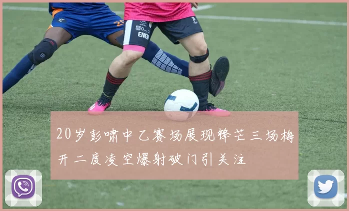 20岁彭啸中乙赛场展现锋芒三场梅开二度凌空爆射破门引关注
