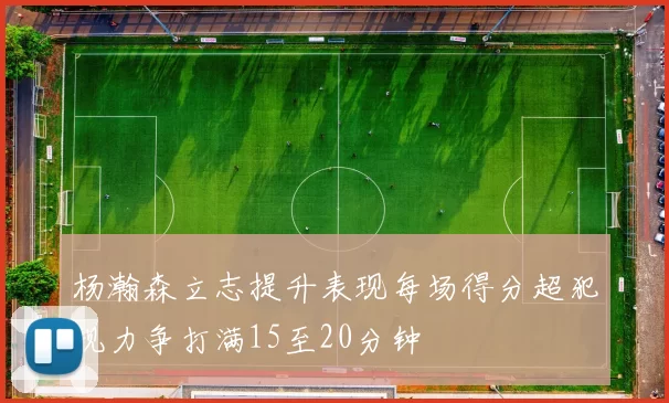 杨瀚森立志提升表现每场得分超犯规力争打满15至20分钟