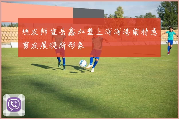 理发师宣岳鑫加盟上海海港前特意剪发展现新形象