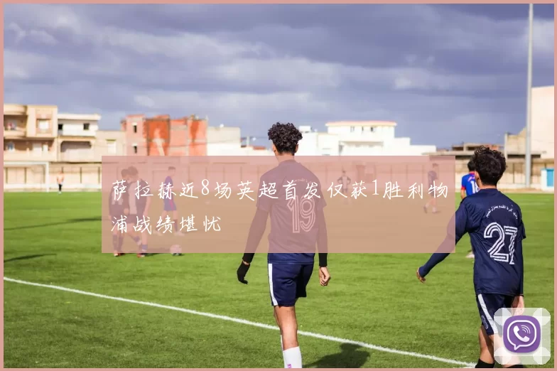 萨拉赫近8场英超首发仅获1胜利物浦战绩堪忧