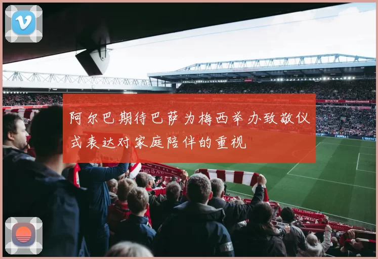阿尔巴期待巴萨为梅西举办致敬仪式表达对家庭陪伴的重视