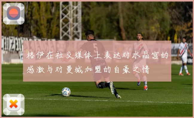 格伊在社交媒体上表达对水晶宫的感激与对曼城加盟的自豪之情