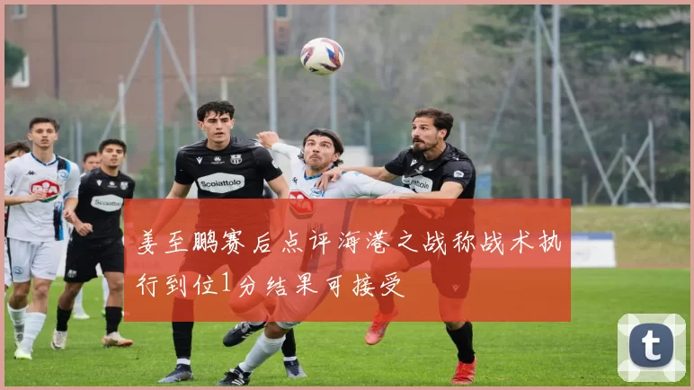 姜至鹏赛后点评海港之战称战术执行到位1分结果可接受