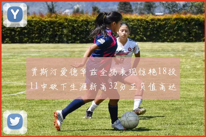 贾斯汀爱德华兹全场表现惊艳18投11中砍下生涯新高32分正负值高达47