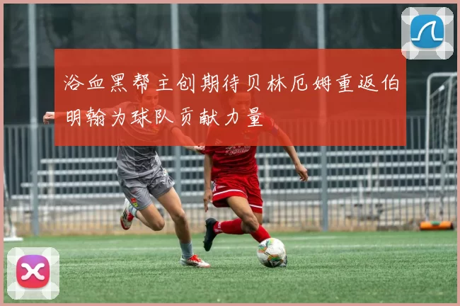 浴血黑帮主创期待贝林厄姆重返伯明翰为球队贡献力量