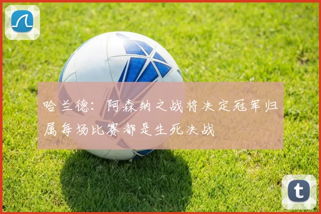 哈兰德：阿森纳之战将决定冠军归属每场比赛都是生死决战