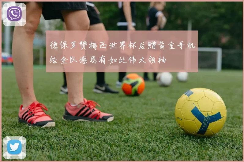 德保罗赞梅西世界杯后赠黄金手机给全队感恩有如此伟大领袖