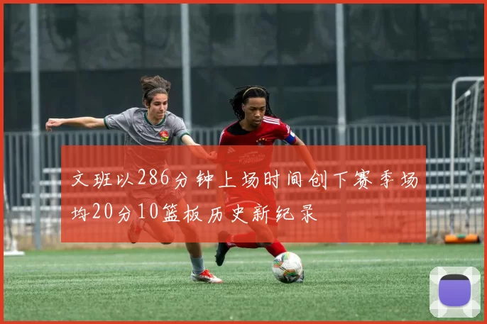 文班以286分钟上场时间创下赛季场均20分10篮板历史新纪录